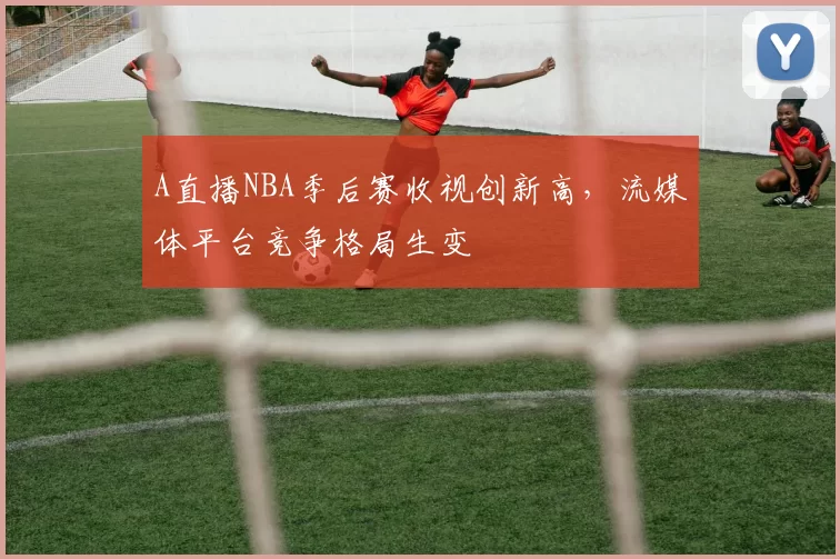 A直播NBA季后赛收视创新高，流媒体平台竞争格局生变
