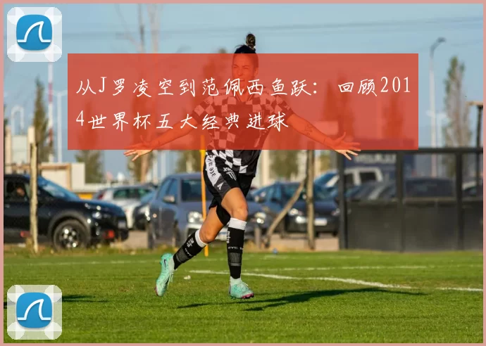 从J罗凌空到范佩西鱼跃：回顾2014世界杯五大经典进球