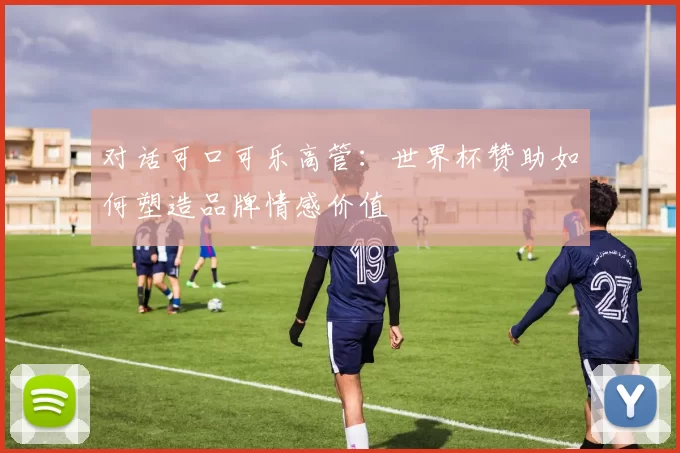 对话可口可乐高管：世界杯赞助如何塑造品牌情感价值