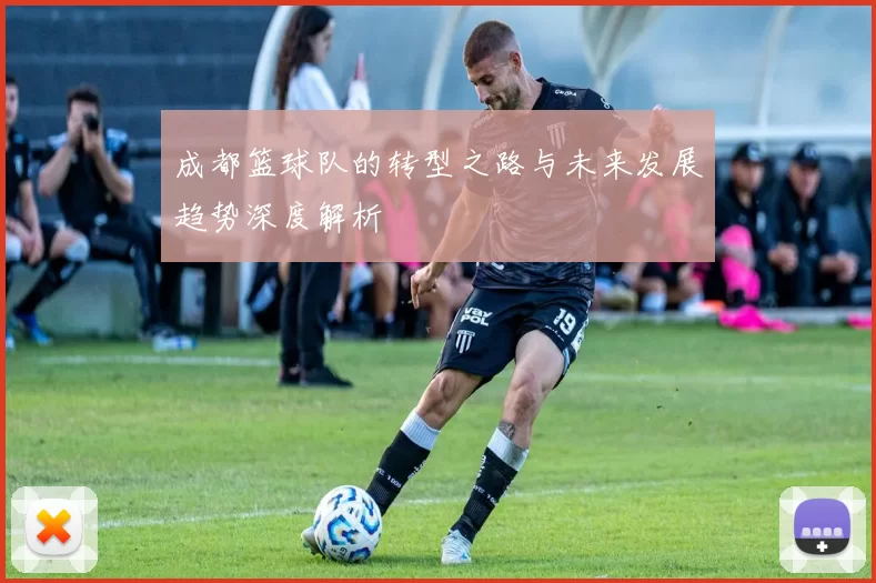 成都篮球队的转型之路与未来发展趋势深度解析
