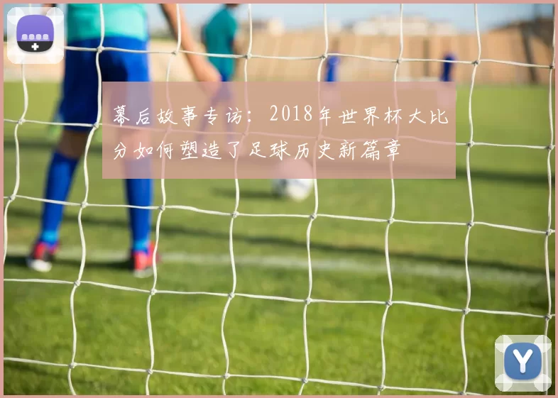 幕后故事专访：2018年世界杯大比分如何塑造了足球历史新篇章