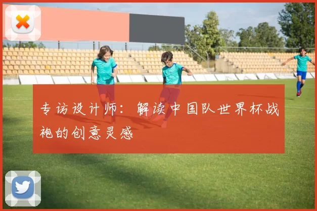 专访设计师：解读中国队世界杯战袍的创意灵感