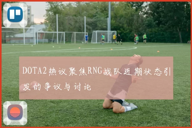 DOTA2热议聚焦RNG战队近期状态引发的争议与讨论