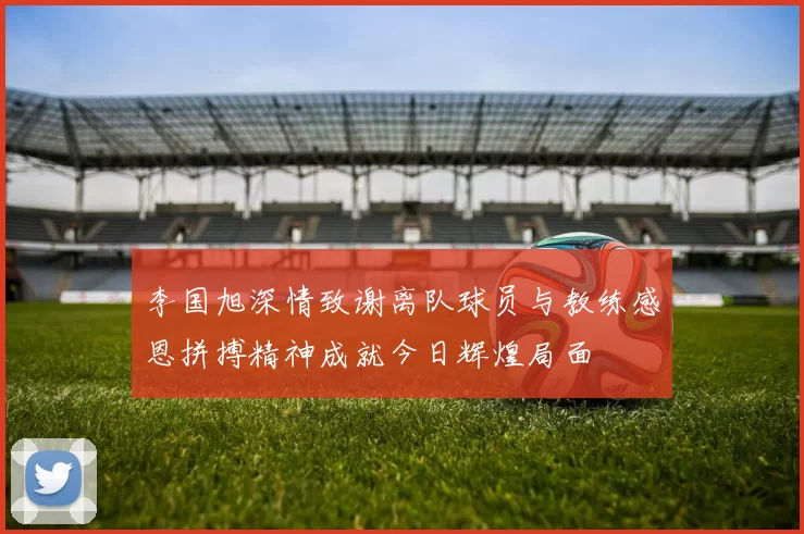 李国旭深情致谢离队球员与教练感恩拼搏精神成就今日辉煌局面