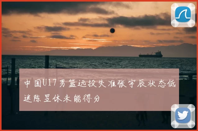 中国U17男篮远投失准张宇辰状态低迷陈昱休未能得分