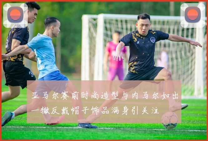 亚马尔赛前时尚造型与内马尔如出一辙反戴帽子饰品满身引关注