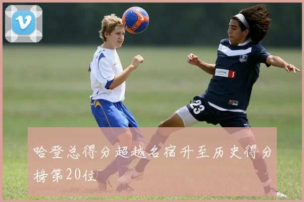 哈登总得分超越名宿升至历史得分榜第20位