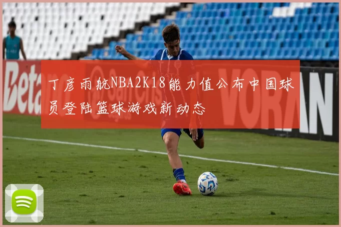 丁彦雨航NBA2K18能力值公布中国球员登陆篮球游戏新动态