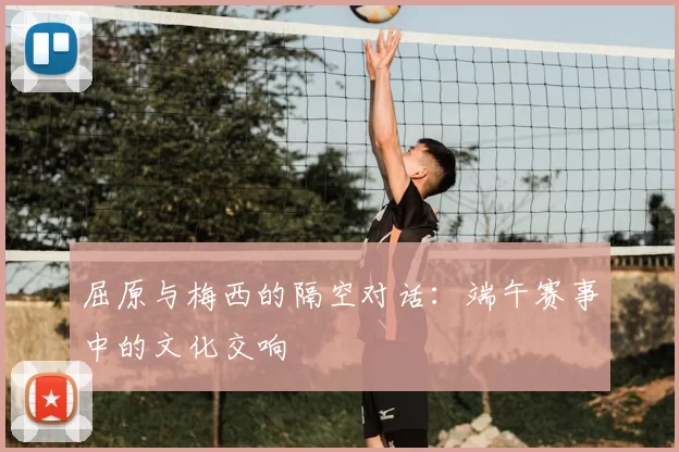 屈原与梅西的隔空对话:端午赛事中的文化交响