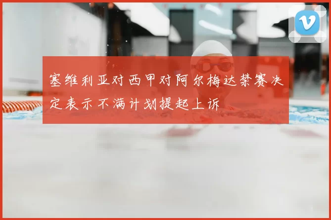 塞维利亚对西甲对阿尔梅达禁赛决定表示不满计划提起上诉