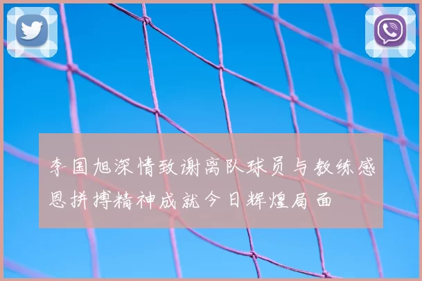 李国旭深情致谢离队球员与教练感恩拼搏精神成就今日辉煌局面