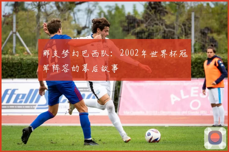 那支梦幻巴西队:2002年世界杯冠军阵容的幕后故事
