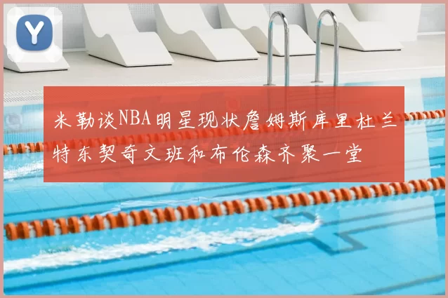 米勒谈NBA明星现状詹姆斯库里杜兰特东契奇文班和布伦森齐聚一堂