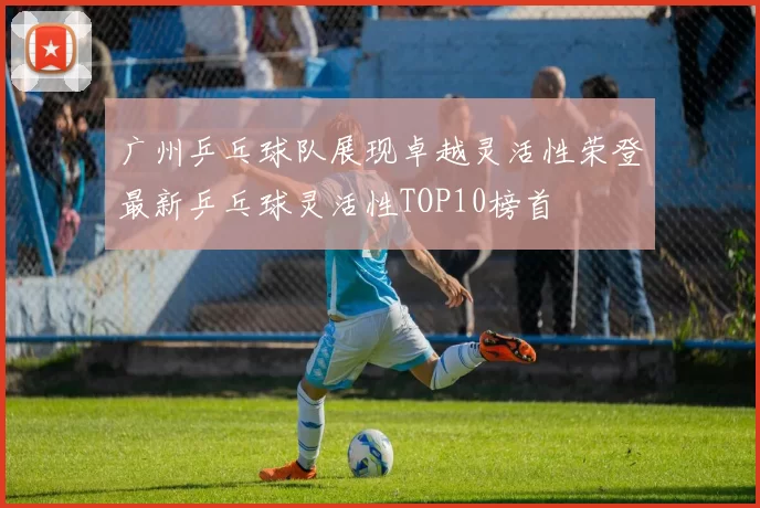 广州乒乓球队展现卓越灵活性荣登最新乒乓球灵活性TOP10榜首