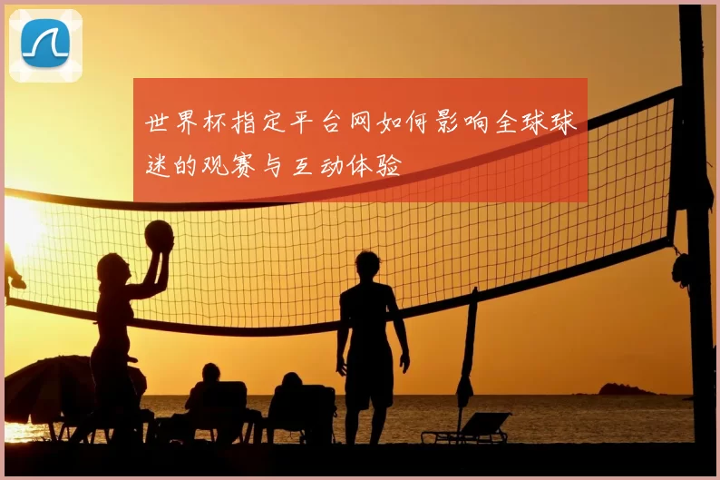 世界杯指定平台网如何影响全球球迷的观赛与互动体验